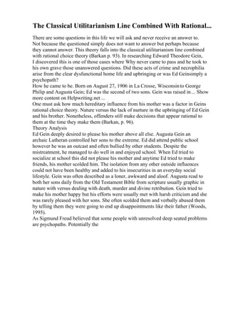 The Classical Utilitarianism Line Combined With Rational...
There are some questions in this life we will ask and never receive an answer to.
Not because the questioned simply does not want to answer but perhaps because
they cannot answer. This theory falls into the classical utilitarianism line combined
with rational choice theory (Barkan p. 93). In researching Edward Theodore Gein,
I discovered this is one of those cases where Why never came to pass and he took to
his own grave those unanswered questions. Did these acts of crime and necrophilia
arise from the clear dysfunctional home life and upbringing or was Ed Geinsimply a
psychopath?
How he came to be. Born on August 27, 1906 in La Crosse, Wisconsinto George
Philip and Augusta Gein; Ed was the second of two sons. Gein was raised in ... Show
more content on Helpwriting.net ...
One must ask how much hereditary influence from his mother was a factor in Geins
rational choice theory. Nature versus the lack of nurture in the upbringing of Ed Gein
and his brother. Nonetheless, offenders still make decisions that appear rational to
them at the time they make them (Barkan, p. 96).
Theory Analysis
Ed Gein deeply desired to please his mother above all else. Augusta Gein an
archaic Lutheran controlled her sons to the extreme. Ed did attend public school
however he was an outcast and often bullied by other students. Despite the
mistreatment, he managed to do well in and enjoyed school. When Ed tried to
socialize at school this did not please his mother and anytime Ed tried to make
friends, his mother scolded him. The isolation from any other outside influences
could not have been healthy and added to his insecurities in an everyday social
lifestyle. Gein was often described as a loner, awkward and aloof. Augusta read to
both her sons daily from the Old Testament Bible from scripture usually graphic in
nature with versus dealing with death, murder and divine retribution. Gein tried to
make his mother happy but his efforts were usually met with harsh criticism and she
was rarely pleased with her sons. She often scolded them and verbally abused them
by telling them they were going to end up disappointments like their father (Woods,
1995).
As Sigmund Freud believed that some people with unresolved deep seated problems
are psychopaths. Potentially the
 