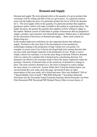 Demand and Supply
Demand and supply The term demand refers to the quantity of a given product that
consumers will be willing and able to buy at a given price. As a general common
sense rule the higher the price of a particular product the lower will be the demand
for it . The term supply refers to the quantity of a particular product that suppliers
(producers and/or sellers) will make available to the market at a particular price. The
higher the price, the greater the quantity that suppliers will be willing to supply to
the market. Markets consist of individual or groups of businesses that are prepared to
supply a product, and customers who demand the product. Market price is determined
by the interaction of the forces of demand and supply.... Show more content on
Helpwriting.net ...
In the modern high tech world there are also important factors that influence
supply. Nowhere is this truer than in the development of new production
technologies leading to the production of high volume low cost goods. For
example, in recent years Coca Cola has developed high tech canning factories that
use less costly and cheaper materials in the production of cans. Wants a want is
simply a desire for a product; it is not the same thing as demand. Effective demand
refers to a desire for a product that is backed up by a purchasing decision. For
demand to be effective the consumer needs to have the money required to make the
purchase. Elasticity of demand refers to the sensitivity of demand to a change in
price. The more sensitive demand is (i.e. the more it changes) to a price change
the more elastic it is said to be. Actions Whats this? Using the buttons below you
can download this case study, print this page, download or play an audio
transcription of this case study, tell a friend and more. Have any feedback? Tell us!
* Speech Bubble Tell a Friend! * RSS RSS Subscribe * Newsletter Subscribe
Newsletter Get the Newsletter Email Forename Surname School Postcode I am Print
Print Document PDF Download PDF Related Theory Other revision theory of
 