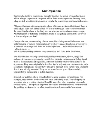 Gut Organisms
Technically, the term microbiome can refer to either the group of microbes living
within a larger organism or the genes within those microorganisms. In many cases,
when we talk about the microbiome, we really the microorganisms found in humans.
Although there are microoganisms in all our of tissues, we typically think of them in
terms of gut flora. Part of the reason for this is that the gut flora vastly outnumber
the microbes elsewhere in the body and are also much more diverse than average.
Another reason is that many of the flora found in the gut are known to be involved
in how we digest our food.
Compared to our understanding of most microbiota living on and in humans, our
understanding of our gut flora is relatively well developed. It is also an area where it
is common knowledge that there are microorganisms ... Show more content on
Helpwriting.net ...
This is complicated by the need to try to exclude host DNA from the studies.
The microbes that make up the microbiome include bacteria, viruses, fungi and
archaea. Archaea were previously classified as bacteria, but new research has found
them to a distinct class of organisms, different from the other two main classes of
organisms. They were originally believed to live in only extreme environments, such
as volcanic hot springs, but they have proven to be much more flexible and abundant
than it was initially assumed. They are known to have a generally mutualistic
relationship to humans and to aid in digestion.
Some of our gut flora play a critical role in helping us digest certain things. For
example, they ferment dietary fiber into short chain fatty acids. They also play an
important role in creating vitamins B and K, as well as other important chemicals,
such as sterols. These play an important role in our immune function. Problems with
the gut flora are known to correlate to autoimmune disease and inflammatory
 
