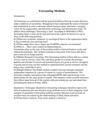 Forecasting Methods
Introduction
All businesses are confronted with the general problem of having to make decisions
under conditions of uncertainty. Management must understand the nature of demand
and competition in order to develop realistic business plans, determine a strategic
vision for the organization, and determine technology and infrastructure needs. To
address these challenges, forecasting is used. According to Makridakis (1989),
forecasting future events can be characterized as the search for answers to one or
more of the following questions:
В„XWhat new economic, technical, or sociological forces is the organization likely
to face in both the near and long term?
В„XWhen might these forces impact the firmВЎВ¦s objective environment?
В„XWho is ... Show more content on Helpwriting.net ...
Economists relay on this type of forecasting model to forecast business cycles and
related developments. This method could prove inaccurate if the forces that drove
past events are no longer present.
В„XMarket Research Forecasting: This forecasting method collects data in a variety
of ways such as surveys, interviews and focus groups to evaluate the purchase
patterns and attitudes of current and potential buyers of a good or service. Designers
of goods and services use this method to understand their current customers and the
buyers they would like to serve.
В„XDlephi Method: The Delphi method compiles forecasts through sequential,
independent responses by a group of experts to a series of questionnaires. The
forecaster compiles and analyses the respondentsВЎВ¦ input and develops a new
questionnaire for the same group of experts. This sequence works towards consensus
that reflects input from all of the experts while preventing any one individual from
dominating the process (Chase, 2005).
Quantitative Techniques Quantitative forecasting techniques transform input in the
form of numerical data into forecasts using methods in one of three categories. Each
category of quantitative forecasting methods assumes that past events provide an
excellent basis for enhancing the understanding of likely future outcomes.
В„XTime Series Analysis: Time series analysis is based on
 