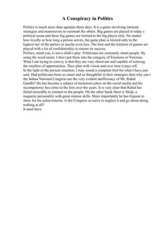 A Conspiracy in Politics
Politics is much more than agendas these days. It is a game involving intricate
strategies and manoeuvres to outsmart the others. Big games are played in today s
political arena and these big games are limited to the big player only. No matter
how loyally or how long a person serves, the game plan is limited only to the
highest tier of the parties or maybe even less. The best and the trickiest of games are
played with a lot of confidentiality to ensure its success.
Politics, mind you, is not a child s play. Politicians are extremely smart people. By
using the word smart, I don t put them into the category of Einstiens or Newtons.
What I am trying to convey is that they are very observant and capable of noticing
the smallest of opportunities. They plan with vision and over time it pays off.
In the light of the present situation, I may sound a complete fool for what I have just
said. Had politicians been so smart and so thoughtful in their strategies then why can t
the Indian National Congress see the very evident inefficiency of Mr. Rahul
Gandhi? He has become a subject of numerous jokes on the social media and his
incompetency has come to the fore over the years. It is very clear that Rahul has
failed miserably to connect to the people. On the other hand, there is Modi, a
magnetic personality with great oration skills. More importantly he has Gujarat to
show for his achievements. Is the Congress so naive to neglect it and go about doing
nothing at all?
It must have
 
