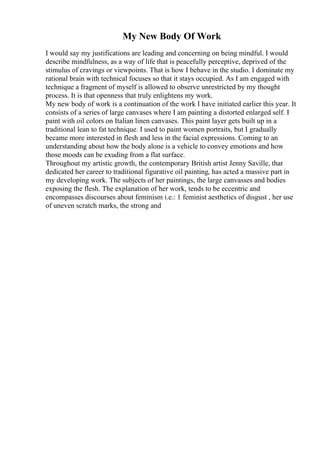 My New Body Of Work
I would say my justifications are leading and concerning on being mindful. I would
describe mindfulness, as a way of life that is peacefully perceptive, deprived of the
stimulus of cravings or viewpoints. That is how I behave in the studio. I dominate my
rational brain with technical focuses so that it stays occupied. As I am engaged with
technique a fragment of myself is allowed to observe unrestricted by my thought
process. It is that openness that truly enlightens my work.
My new body of work is a continuation of the work I have initiated earlier this year. It
consists of a series of large canvases where I am painting a distorted enlarged self. I
paint with oil colors on Italian linen canvases. This paint layer gets built up in a
traditional lean to fat technique. I used to paint women portraits, but I gradually
became more interested in flesh and less in the facial expressions. Coming to an
understanding about how the body alone is a vehicle to convey emotions and how
those moods can be exuding from a flat surface.
Throughout my artistic growth, the contemporary British artist Jenny Saville, that
dedicated her career to traditional figurative oil painting, has acted a massive part in
my developing work. The subjects of her paintings, the large canvasses and bodies
exposing the flesh. The explanation of her work, tends to be eccentric and
encompasses discourses about feminism i.e.: 1 feminist aesthetics of disgust , her use
of uneven scratch marks, the strong and
 