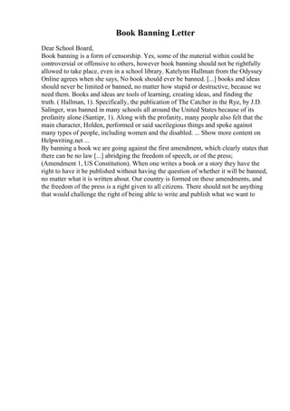 Book Banning Letter
Dear School Board,
Book banning is a form of censorship. Yes, some of the material within could be
controversial or offensive to others, however book banning should not be rightfully
allowed to take place, even in a school library. Katelynn Hallman from the Odyssey
Online agrees when she says, No book should ever be banned. [...] books and ideas
should never be limited or banned, no matter how stupid or destructive, because we
need them. Books and ideas are tools of learning, creating ideas, and finding the
truth. ( Hallman, 1). Specifically, the publication of The Catcher in the Rye, by J.D.
Salinger, was banned in many schools all around the United States because of its
profanity alone (Santipr, 1). Along with the profanity, many people also felt that the
main character, Holden, performed or said sacrilegious things and spoke against
many types of people, including women and the disabled. ... Show more content on
Helpwriting.net ...
By banning a book we are going against the first amendment, which clearly states that
there can be no law [...] abridging the freedom of speech, or of the press;
(Amendment 1, US Constitution). When one writes a book or a story they have the
right to have it be published without having the question of whether it will be banned,
no matter what it is written about. Our country is formed on these amendments, and
the freedom of the press is a right given to all citizens. There should not be anything
that would challenge the right of being able to write and publish what we want to
 