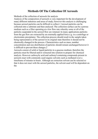Methods Of The Collection Of Aerosols
Methods of the collection of aerosols for analysis
Analysis of the composition of aerosols is very important for the development of
many different industries and areas of study; however this analysis is challenging
because aerosol particles can be difficult to collect.1 Aerosol particles can be
collected onto a substrate and then analysed. The collection surface can be a porous
medium such as a filter operating at a low flow rate whereby some or all of the
particles suspended in the aerosol flow are retained. In many applications particles
from the gas flow are extracted by an externally applied force e.g. in a centrifuge or
electrostatic precipitator. The collection process should result in the sample taken
being representative of the aerosol in its original state therefore it should not be
chemically changed in the process. Characteristics such as mass, number
concentration and size distribution of particles should remain unchanged however it
is difficult to prevent these changes.2
Aerosols consist of solid or liquid particles in a gaseous medium; therefore the
particles must be filtered and/or extracted into solution to prepare for chemical
analysis. However carboxylic acid and carbonyl containing compounds present in
aerosols react with commonly used organic solvents such as methanol over a
timeframe of minutes to hours. Although an extraction solvent can be selected so
that it does not react with the aerosol particles, the solvent used will be dependent on
the
 