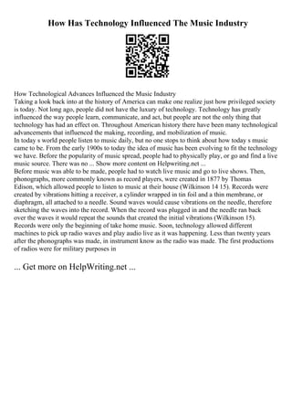 How Has Technology Influenced The Music Industry
How Technological Advances Influenced the Music Industry
Taking a look back into at the history of America can make one realize just how privileged society
is today. Not long ago, people did not have the luxury of technology. Technology has greatly
influenced the way people learn, communicate, and act, but people are not the only thing that
technology has had an effect on. Throughout American history there have been many technological
advancements that influenced the making, recording, and mobilization of music.
In today s world people listen to music daily, but no one stops to think about how today s music
came to be. From the early 1900s to today the idea of music has been evolving to fit the technology
we have. Before the popularity of music spread, people had to physically play, or go and find a live
music source. There was no ... Show more content on Helpwriting.net ...
Before music was able to be made, people had to watch live music and go to live shows. Then,
phonographs, more commonly known as record players, were created in 1877 by Thomas
Edison, which allowed people to listen to music at their house (Wilkinson 14 15). Records were
created by vibrations hitting a receiver, a cylinder wrapped in tin foil and a thin membrane, or
diaphragm, all attached to a needle. Sound waves would cause vibrations on the needle, therefore
sketching the waves into the record. When the record was plugged in and the needle ran back
over the waves it would repeat the sounds that created the initial vibrations (Wilkinson 15).
Records were only the beginning of take home music. Soon, technology allowed different
machines to pick up radio waves and play audio live as it was happening. Less than twenty years
after the phonographs was made, in instrument know as the radio was made. The first productions
of radios were for military purposes in
... Get more on HelpWriting.net ...
 