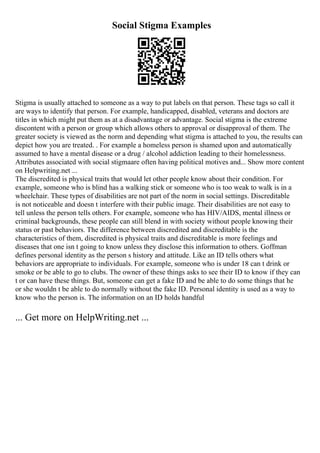 Social Stigma Examples
Stigma is usually attached to someone as a way to put labels on that person. These tags so call it
are ways to identify that person. For example, handicapped, disabled, veterans and doctors are
titles in which might put them as at a disadvantage or advantage. Social stigma is the extreme
discontent with a person or group which allows others to approval or disapproval of them. The
greater society is viewed as the norm and depending what stigma is attached to you, the results can
depict how you are treated. . For example a homeless person is shamed upon and automatically
assumed to have a mental disease or a drug / alcohol addiction leading to their homelessness.
Attributes associated with social stigmaare often having political motives and... Show more content
on Helpwriting.net ...
The discredited is physical traits that would let other people know about their condition. For
example, someone who is blind has a walking stick or someone who is too weak to walk is in a
wheelchair. These types of disabilities are not part of the norm in social settings. Discreditable
is not noticeable and doesn t interfere with their public image. Their disabilities are not easy to
tell unless the person tells others. For example, someone who has HIV/AIDS, mental illness or
criminal backgrounds, these people can still blend in with society without people knowing their
status or past behaviors. The difference between discredited and discreditable is the
characteristics of them, discredited is physical traits and discreditable is more feelings and
diseases that one isn t going to know unless they disclose this information to others. Goffman
defines personal identity as the person s history and attitude. Like an ID tells others what
behaviors are appropriate to individuals. For example, someone who is under 18 can t drink or
smoke or be able to go to clubs. The owner of these things asks to see their ID to know if they can
t or can have these things. But, someone can get a fake ID and be able to do some things that he
or she wouldn t be able to do normally without the fake ID. Personal identity is used as a way to
know who the person is. The information on an ID holds handful
... Get more on HelpWriting.net ...
 