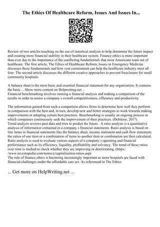 The Ethics Of Healthcare Reform, Issues And Issues In...
Review of two articles touching on the use of statistical analysis to help determine the future impact
and creating more financial stability in their healthcare system. Finance ethics is more important
than ever due to the importance of the conflicting fundamentals that most Americans want out of
healthcare. The first article, The Ethics of Healthcare Reform, Issues in Emergency Medicine
discusses those fundamentals and how cost containment can help the healthcare industry meet all
four. The second article discusses the different creative approaches to prevent foreclosure for small
community hospitals.
A balance sheet is the most basic and essential financial statement for any organization. It contains
the basic ... Show more content on Helpwriting.net ...
Financial benchmarking involves running a financial analysis and making a comparison of the
results in order to assess a company s overall competitiveness, efficiency and productivity.
The information gained from such a comparison allows firms to determine how well they perform
in comparison with the best and, in turn, develop new and better strategies to work towards making
improvements or adopting certain best practices. Benchmarking is usually an ongoing process in
which companies continuously seek the improvement of their practices. (Debitoor, 2017)
Trend analysis reviews past data and tries to predict the future . A ratio analysis is a quantitative
analysis of information contained in a company s financial statements. Ratio analysis is based on
line items in financial statements like the balance sheet, income statement and cash flow statement;
the ratios of one item or a combination of items to another item or combination are then calculated.
Ratio analysis is used to evaluate various aspects of a company s operating and financial
performance such as its efficiency, liquidity, profitability and solvency. The trend of these ratios
over time is studied to check whether they are improving or deteriorating. (https:/
/www.investopedia.com/terms/c/capitalization ratios.asp)
The role of finance ethics is becoming increasingly important as more hospitals are faced with
financial challenges under the affordable care act. As referenced in The Ethics
... Get more on HelpWriting.net ...
 