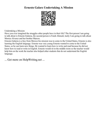 Ernesto Galarz Undertaking A Mission
Undertaking a Mission
Have you ever imagined the struggles other people have in their life? The first person I am going
to talk about is Ernesto Galarza, the second person is Farah Ahmedi, lastly I am going to talk about
Monica Alvarez and her brother Marcos.
Ernesto Galarza is a boy from Mexico his mission was to come to the United States, Ernesto is also
learning the English language. Ernesto was very young Ernesto wanted to come to the United
States, so he can learn new things. He wanted to learn how to write and read because he did not
know how to read or write in English. Ernesto would sit in the middle room so the teacher would
help him on the work the teacher also helped other students that do not understand the English
language.
... Get more on HelpWriting.net ...
 