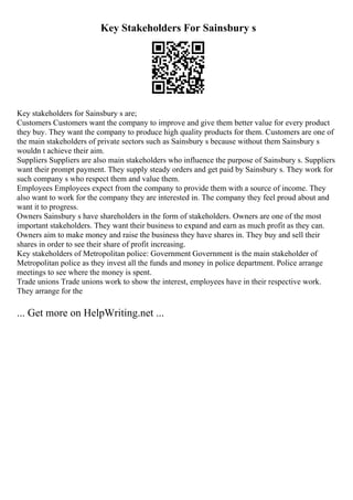 Key Stakeholders For Sainsbury s
Key stakeholders for Sainsbury s are;
Customers Customers want the company to improve and give them better value for every product
they buy. They want the company to produce high quality products for them. Customers are one of
the main stakeholders of private sectors such as Sainsbury s because without them Sainsbury s
wouldn t achieve their aim.
Suppliers Suppliers are also main stakeholders who influence the purpose of Sainsbury s. Suppliers
want their prompt payment. They supply steady orders and get paid by Sainsbury s. They work for
such company s who respect them and value them.
Employees Employees expect from the company to provide them with a source of income. They
also want to work for the company they are interested in. The company they feel proud about and
want it to progress.
Owners Sainsbury s have shareholders in the form of stakeholders. Owners are one of the most
important stakeholders. They want their business to expand and earn as much profit as they can.
Owners aim to make money and raise the business they have shares in. They buy and sell their
shares in order to see their share of profit increasing.
Key stakeholders of Metropolitan police: Government Government is the main stakeholder of
Metropolitan police as they invest all the funds and money in police department. Police arrange
meetings to see where the money is spent.
Trade unions Trade unions work to show the interest, employees have in their respective work.
They arrange for the
... Get more on HelpWriting.net ...
 