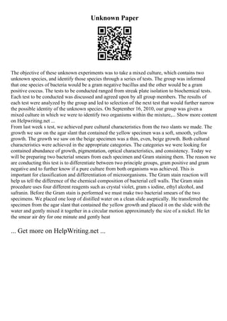 Unknown Paper
The objective of these unknown experiments was to take a mixed culture, which contains two
unknown species, and identify those species through a series of tests. The group was informed
that one species of bacteria would be a gram negative bacillus and the other would be a gram
positive coccus. The tests to be conducted ranged from streak plate isolation to biochemical tests.
Each test to be conducted was discussed and agreed upon by all group members. The results of
each test were analyzed by the group and led to selection of the next test that would further narrow
the possible identity of the unknown species. On September 16, 2010, our group was given a
mixed culture in which we were to identify two organisms within the mixture,... Show more content
on Helpwriting.net ...
From last week s test, we achieved pure cultural characteristics from the two slants we made. The
growth we saw on the agar slant that contained the yellow specimen was a soft, smooth, yellow
growth. The growth we saw on the beige specimen was a thin, even, beige growth. Both cultural
characteristics were achieved in the appropriate categories. The categories we were looking for
contained abundance of growth, pigmentation, optical characteristics, and consistency. Today we
will be preparing two bacterial smears from each specimen and Gram staining them. The reason we
are conducting this test is to differentiate between two principle groups, gram positive and gram
negative and to further know if a pure culture from both organisms was achieved. This is
important for classification and differentiation of microorganisms. The Gram stain reaction will
help us tell the difference of the chemical composition of bacterial cell walls. The Gram stain
procedure uses four different reagents such as crystal violet, gram s iodine, ethyl alcohol, and
safranin. Before the Gram stain is performed we must make two bacterial smears of the two
specimens. We placed one loop of distilled water on a clean slide aseptically. He transferred the
specimen from the agar slant that contained the yellow growth and placed it on the slide with the
water and gently mixed it together in a circular motion approximately the size of a nickel. He let
the smear air dry for one minute and gently heat
... Get more on HelpWriting.net ...
 