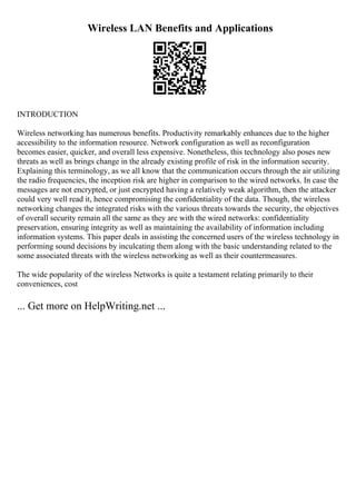 Wireless LAN Benefits and Applications
INTRODUCTION
Wireless networking has numerous benefits. Productivity remarkably enhances due to the higher
accessibility to the information resource. Network configuration as well as reconfiguration
becomes easier, quicker, and overall less expensive. Nonetheless, this technology also poses new
threats as well as brings change in the already existing profile of risk in the information security.
Explaining this terminology, as we all know that the communication occurs through the air utilizing
the radio frequencies, the inception risk are higher in comparison to the wired networks. In case the
messages are not encrypted, or just encrypted having a relatively weak algorithm, then the attacker
could very well read it, hence compromising the confidentiality of the data. Though, the wireless
networking changes the integrated risks with the various threats towards the security, the objectives
of overall security remain all the same as they are with the wired networks: confidentiality
preservation, ensuring integrity as well as maintaining the availability of information including
information systems. This paper deals in assisting the concerned users of the wireless technology in
performing sound decisions by inculcating them along with the basic understanding related to the
some associated threats with the wireless networking as well as their countermeasures.
The wide popularity of the wireless Networks is quite a testament relating primarily to their
conveniences, cost
... Get more on HelpWriting.net ...
 
