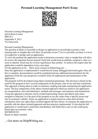 Personal Learning Management Part1 Essay
Personal Learning Management
Sylvia Rene Crozier
PRG/211
September 9, 2013
Vic Echeverria
Personal Learning Management
The question at hand; is it possible to design an application to record high economic value
learning tasks or insights that will allow for periodic review? Yes it is possible, yet there is a level
of complexity to design such an application.
To solve the problem the application needs to determine economic value or insight that will allow
for review the important lessons learned. Each task would need an attribute, assigned a value or a
score to identify which may be of more significance than another. To achieve the outputvalue the
application would be dependent on key user input.
For the application to be ... Show more content on Helpwriting.net ...
Once the application is implemented it would then be tested, debugged and tested again. Once all
this is complete, documentation would be completed and any additional documentation for the
application from the user perspective would be done for deployment and maintenance of the
application.
The program will be developed using object oriented programming. This decision is based on the
need for the program to have several components on the project, ease of use and time constraints.
This approach is being taken in order to minimize coupling and make maintaining the application
easier. The key components of the object oriented approach which are useful to our application
are encapsulation, class and inheritance, methods and messages, and instances and instantiation.
Using this approach a structure can be created representing classes and objects and values
assigned or inherited. It is the goal of the program to use the values from a specific lesson and
rate its economic viability. Sense our application is largely based on values derived from
calculations from user input object oriented appears the best choice. In summary the application is
possible with the object oriented approach and best practices implemented. To develop the full
application it would need a small back end database with fields that a user or rule could query
based upon an economic value.
REFERENCES:
Based on object oriented
... Get more on HelpWriting.net ...
 