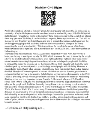Disability Civil Rights
People of colored are labeled as minority group, however people with disability are considered as
a minority. Why is this important to discuss about people with disability especially Disability civil
rights history? For centuries people with disability have been oppressed by the society I am talking
about any species of disability; it can be deafness, amputee, Down syndrome and etc. This will be
focused on how Disability civil right begun and how it impacted nowadays and observe how the
law is supporting people with disability and what law/services should change in the future
supporting the people with disability. This is significant for people to be aware of the history
behind Disability civil rights and how Rehabilitation 504 led to ADA law... Show more content on
Helpwriting.net ...
There are some misconceptions with ADA and most people believe that ADA has become a
history on the day it was signed on July 26, 1990 which it was not the case. It started by the people
all over the United States in Urban and rural areas fighting for their rights in other word people
started to notice the wrongdoing and determine to advocate to help push people with disability
to conquer the barrier by speaking up for their rights. Before 1900 s people with disability were
afraid to speak up because of public s poor ideology toward people with disability. However it
changed after World War I when veterans returned home from war most of them end up became
disabled. Therefore Veterans expected to receive rehabilitation service from the government in
exchange for their service to the country. Rehabilitation service improved moderately in the 1930
s such as providing service such as government assistance for people with disability. Also during
this time period one very important person, Franklin D. Roosevelt who was U.S. President,
served from 1933 to 1945, and was disabled; Roosevelt is one of the huge rehabilitation supporter
advocate for people with disability. Ironically during Roosevelt s presidency people s attitude
with disability remains the same negative. As World War II begun in 1940 s and as predicted to
World War I when World War II ended many Veterans returned home disabled and put on high
demands on government to provide the rehabilitation and vocational services and make sure that
their disability are shown in public to make the change. Meanwhile government assistance made
some change but people with disability do not have a suffice access to public transpirations and
lacks of gain a job due to their physical appearance. It was 1960 s when the civil rights movement
began to notice in
... Get more on HelpWriting.net ...
 