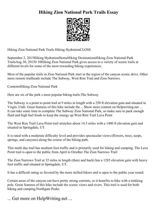 Hiking Zion National Park Trails Essay
Hiking Zion National Park Trails Hiking HydrationCLOSE
September 2, 2015Hiking HydrationHomeHiking DestinationsHiking Zion National Park
TrailsAug 30, 20150 10Hiking Zion National Park gives access to a variety of scenic trails at
different levels for some of the most rewarding hiking experiences.
Most of the popular trails in Zion National Park start in the region of the canyon scenic drive. Other
more remote trailheads include The Subway, West Rim Trail
, and Zion Narrows.
ContentsHiking Zion National Park
Here are six of the park s most popular hiking trails:The Subway
The Subway is a point to point trail at 9 miles in length with a 250 ft elevation gain and situated in
Virgin, Utah. Great features of this hike include the... Show more content on Helpwriting.net ...
It can take some time to complete The Subway Zion National Park, so make sure to pack enough
fluid and high fuel foods to keep the energy up.West Rim Trail Lava Point
The West Rim Trail Lava Point trail stretches about 14.5 miles with a 1400 ft elevation gain and
situated in Springdale, UT.
It is rated with a moderate difficulty level and provides spectacular views (flowers, trees, seeps,
springs, and canyons) along the course of the hiking path.
This multi day trail has medium foot traffic and is primarily used for hiking and camping. The Lava
Point trail is open to the public from April to October.The Zion Narrows Trail
The Zion Narrows Trail at 32 miles in length (there and back) has a 1285 elevation gain with heavy
foot traffic and situated in Springdale, UT.
It has a difficult rating so favored by the more skilled hikers and is open to the public year round.
Certain areas of the canyon can have pretty strong currents, so it benefits to hike with a trekking
pole. Great features of this hike include the scenic views and rivers. This trail is used for both
hiking and camping.Northgate Peaks
... Get more on HelpWriting.net ...
 