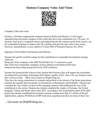 Siemens Company Value And Vision
Company Value and vision
Siemens, a German conglomerate company based on Berlin and Munich, it is the largest
manufacturing electronics company in the world, they have been established over 170 years. At
Siemens, their goal is to applied science and engineering into the common good of the society, use
the sustainable technique to improve the life condition and gain the best value to the society.
However, Sustainability is a key enabler of Vision 2020 of Siemens( Siemens AG, 2016)
Ingenuity of life Global Contributions and Influence
Siemens has got the excellent ratings by their contribution to sustainable development strategy
which are;
Being one of the company in the DJSI World Index for 17 consecutive years.
One of the most sustainable companies in their industry in the RebecoSAM rates.
Siemens has been rating among the best by CDP evaluation.
Siemens has promised that wherever they operate their business they will support the sustainable
development by providing technologies that improve quality of life. That is the way Siemens reach
their vision to create ... Show more content on Helpwriting.net ...
They have the strong commitment to consider and perform in the interest of the future generations,
maintain the equality between people, enviroemtonal, technological, and Profitable . Siemens has
evaluated the issue relative to those of the emerging countries and established the way of the
contribution to the society. Siemens has already completed the studies of Germany, the United
Kingdom, Turkey and South Africa since 2015. According to the Sustainability report 2016, B2S
project has already contributed the economic growth, creating more than 4.3 million of the job
opportunities, operate 250 billion in GDP innovation, equaling more than ten times of their own
... Get more on HelpWriting.net ...
 