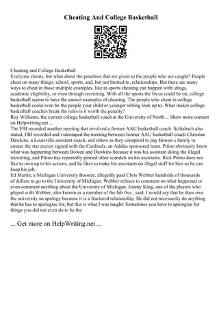 Cheating And College Basketball
Cheating and College Basketball
Everyone cheats, but what about the penalties that are given to the people who are caught? People
cheat on many things: school, sports, and, but not limited to, relationships. But there are many
ways to cheat in those multiple examples, like in sports cheating can happen with: drugs,
academic eligibility, or even through recruiting. With all the sports the focus could be on, college
basketball seems to have the easiest examples of cheating. The people who cheat in college
basketball could even be the people your child or younger sibling look up to. What makes college
basketball coaches break the rules is it worth the penalty?
Roy Williams, the current college basketball coach at the University of North ... Show more content
on Helpwriting.net ...
The FBI recorded another meeting that involved a former AAU basketball coach. Schlabach also
stated, FBI recorded and videotaped the meeting between former AAU basketball coach Christian
Dawkins, a Louisville assistant coach, and others as they conspired to pay Bowen s family to
ensure the star recruit signed with the Cardinals, an Adidas sponsored team. Pitino obviously knew
what was happening between Bowen and Dawkins because it was his assistant doing the illegal
recruiting, and Pitino has repeatedly pinned other scandals on his assistants. Rick Pitino does not
like to own up to his actions, and he likes to make his assistants do illegal stuff for him so he can
keep his job.
Ed Martin, a Michigan University Booster, allegedly paid Chris Webber hundreds of thousands
of dollars to go to the University of Michigan. Webber refuses to comment on what happened or
even comment anything about the University of Michigan. Jimmy King, one of the players who
played with Webber, also known as a member of the fab five , said, I would say that he does owe
the university an apology because it is a fractured relationship. He did not necessarily do anything
that he has to apologize for, but this is what I was taught: Sometimes you have to apologize for
things you did not even do to be the
... Get more on HelpWriting.net ...
 