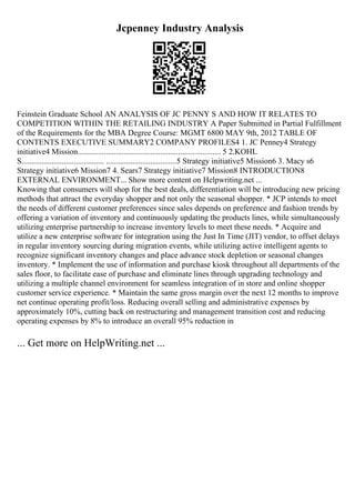 Jcpenney Industry Analysis
Feinstein Graduate School AN ANALYSIS OF JC PENNY S AND HOW IT RELATES TO
COMPETITION WITHIN THE RETAILING INDUSTRY A Paper Submitted in Partial Fulfillment
of the Requirements for the MBA Degree Course: MGMT 6800 MAY 9th, 2012 TABLE OF
CONTENTS EXECUTIVE SUMMARY2 COMPANY PROFILES4 1. JC Penney4 Strategy
initiative4 Mission....................................................................... 5 2.KOHL
S......................................... ...................................5 Strategy initiative5 Mission6 3. Macy s6
Strategy initiative6 Mission7 4. Sears7 Strategy initiative7 Mission8 INTRODUCTION8
EXTERNAL ENVIRONMENT... Show more content on Helpwriting.net ...
Knowing that consumers will shop for the best deals, differentiation will be introducing new pricing
methods that attract the everyday shopper and not only the seasonal shopper. * JCP intends to meet
the needs of different customer preferences since sales depends on preference and fashion trends by
offering a variation of inventory and continuously updating the products lines, while simultaneously
utilizing enterprise partnership to increase inventory levels to meet these needs. * Acquire and
utilize a new enterprise software for integration using the Just In Time (JIT) vendor, to offset delays
in regular inventory sourcing during migration events, while utilizing active intelligent agents to
recognize significant inventory changes and place advance stock depletion or seasonal changes
inventory. * Implement the use of information and purchase kiosk throughout all departments of the
sales floor, to facilitate ease of purchase and eliminate lines through upgrading technology and
utilizing a multiple channel environment for seamless integration of in store and online shopper
customer service experience. * Maintain the same gross margin over the next 12 months to improve
net continue operating profit/loss. Reducing overall selling and administrative expenses by
approximately 10%, cutting back on restructuring and management transition cost and reducing
operating expenses by 8% to introduce an overall 95% reduction in
... Get more on HelpWriting.net ...
 