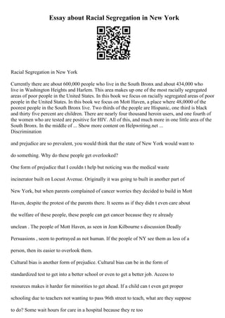 Essay about Racial Segregation in New York
Racial Segregation in New York
Currently there are about 600,000 people who live in the South Bronx and about 434,000 who
live in Washington Heights and Harlem. This area makes up one of the most racially segregated
areas of poor people in the United States. In this book we focus on racially segregated areas of poor
people in the United States. In this book we focus on Mott Haven, a place where 48,0000 of the
poorest people in the South Bronx live. Two thirds of the people are Hispanic, one third is black
and thirty five percent are children. There are nearly four thousand heroin users, and one fourth of
the women who are tested are positive for HIV. All of this, and much more in one little area of the
South Bronx. In the middle of ... Show more content on Helpwriting.net ...
Discrimination
and prejudice are so prevalent, you would think that the state of New York would want to
do something. Why do these people get overlooked?
One form of prejudice that I couldn t help but noticing was the medical waste
incinerator built on Locust Avenue. Originally it was going to built in another part of
New York, but when parents complained of cancer worries they decided to build in Mott
Haven, despite the protest of the parents there. It seems as if they didn t even care about
the welfare of these people, these people can get cancer because they re already
unclean . The people of Mott Haven, as seen in Jean Kilbourne s discussion Deadly
Persuasions , seem to portrayed as not human. If the people of NY see them as less of a
person, then its easier to overlook them.
Cultural bias is another form of prejudice. Cultural bias can be in the form of
standardized test to get into a better school or even to get a better job. Access to
resources makes it harder for minorities to get ahead. If a child can t even get proper
schooling due to teachers not wanting to pass 96th street to teach, what are they suppose
to do? Some wait hours for care in a hospital because they re too
 