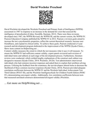 David Wechsler Preschool
David Wechsler developed the Wechsler Preschool and Primary Scale of Intelligence (WPPSI)
assessment in 1967 in response to an increase in the demand for a test that assessed the
intelligence of preschoolers (Cohen, Swerdlik, Sturman, 2012). There were three revisions
developed since 1967, the WPPSI Revised, the WPPSI III, and the current version, the WPPSI IV.
Pearson Education Company published the WPPSI IV in 2012. Pearson s revision goals aimed to
increase the test s psychometric properties, reflect the current theoretical research, increase user
friendliness, and expand its clinical utility. To achieve these goals, Pearson conducted a 4 year
research and development program dedicated to the improvement of the WPPSI (Syeda Climie,...
Show more content on Helpwriting.net ...
Content validity measures the extent to which the test measures what it says it will measure. To
ensure the WPPSI IV had sufficient content validity, expert panels reviewed each revision of
individual items and subtests at each stage of the development process. Furthermore, literature
reviews were conducted, which yielded lengthy explanations of the construct each subtest was
designed to measure (Syeda Climie, 2014; Wechsler, 2012b). Test administrators interviewed
individuals who had common incorrect responses and asked them to explain their problem solving
process. Utilizing the feedback from the examinees, the test developers altered items to decrease the
likelihood of these common incorrect responses (Syeda Climie, 2014). Pearson provided adequate
correlation coefficients between the WPPSI IV and the Wechsler Individual Achievement Test
Third Edition (WIAT III), and the Wechsler IntelligenceScale for Children Fourth Edition (WISC
IV), demonstrating convergent validity. Additionally, low correlation coefficients between tests
that measured unrelated constructs demonstrated divergent validity (Wechsler,
... Get more on HelpWriting.net ...
 