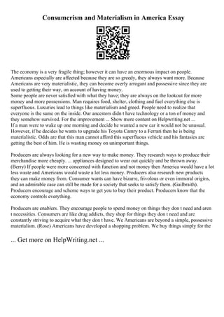 Consumerism and Materialism in America Essay
The economy is a very fragile thing; however it can have an enormous impact on people.
Americans especially are affected because they are so greedy, they always want more. Because
Americans are very materialistic, they can become overly arrogant and possessive since they are
used to getting their way, on account of having money.
Some people are never satisfied with what they have; they are always on the lookout for more
money and more possessions. Man requires food, shelter, clothing and fuel everything else is
superfluous. Luxuries lead to things like materialism and greed. People need to realize that
everyone is the same on the inside. Our ancestors didn t have technology or a ton of money and
they somehow survived. For the improvement ... Show more content on Helpwriting.net ...
If a man were to wake up one morning and decide he wanted a new car it would not be unusual.
However, if he decides he wants to upgrade his Toyota Camry to a Ferrari then he is being
materialistic. Odds are that this man cannot afford this superfluous vehicle and his fantasies are
getting the best of him. He is wasting money on unimportant things.
Producers are always looking for a new way to make money. They research ways to produce their
merchandise more cheaply. ... appliances designed to wear out quickly and be thrown away.
(Berry) If people were more concerned with function and not money then America would have a lot
less waste and Americans would waste a lot less money. Producers also research new products
they can make money from. Consumer wants can have bizarre, frivolous or even immoral origins,
and an admirable case can still be made for a society that seeks to satisfy them. (Gailbraith).
Producers encourage and scheme ways to get you to buy their product. Producers know that the
economy controls everything.
Producers are enablers. They encourage people to spend money on things they don t need and aren
t necessities. Consumers are like drug addicts, they shop for things they don t need and are
constantly striving to acquire what they don t have. We Americans are beyond a simple, possessive
materialism. (Rose) Americans have developed a shopping problem. We buy things simply for the
... Get more on HelpWriting.net ...
 