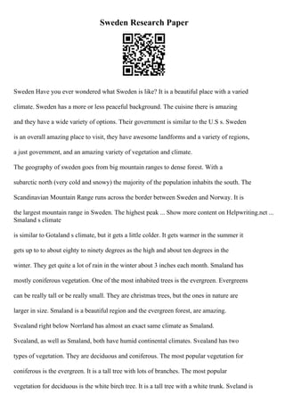 Sweden Research Paper
Sweden Have you ever wondered what Sweden is like? It is a beautiful place with a varied
climate. Sweden has a more or less peaceful background. The cuisine there is amazing
and they have a wide variety of options. Their government is similar to the U.S s. Sweden
is an overall amazing place to visit, they have awesome landforms and a variety of regions,
a just government, and an amazing variety of vegetation and climate.
The geography of sweden goes from big mountain ranges to dense forest. With a
subarctic north (very cold and snowy) the majority of the population inhabits the south. The
Scandinavian Mountain Range runs across the border between Sweden and Norway. It is
the largest mountain range in Sweden. The highest peak ... Show more content on Helpwriting.net ...
Smaland s climate
is similar to Gotaland s climate, but it gets a little colder. It gets warmer in the summer it
gets up to to about eighty to ninety degrees as the high and about ten degrees in the
winter. They get quite a lot of rain in the winter about 3 inches each month. Smaland has
mostly coniferous vegetation. One of the most inhabited trees is the evergreen. Evergreens
can be really tall or be really small. They are christmas trees, but the ones in nature are
larger in size. Smaland is a beautiful region and the evergreen forest, are amazing.
Svealand right below Norrland has almost an exact same climate as Smaland.
Svealand, as well as Smaland, both have humid continental climates. Svealand has two
types of vegetation. They are deciduous and coniferous. The most popular vegetation for
coniferous is the evergreen. It is a tall tree with lots of branches. The most popular
vegetation for deciduous is the white birch tree. It is a tall tree with a white trunk. Sveland is
 