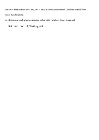 similar to Smaland and Gotaland, but it has a different climate than Gotaland and different
plants than Smaland.
Sweden is an overall amazing country with a wide variety of things to see and
... Get more on HelpWriting.net ...
 