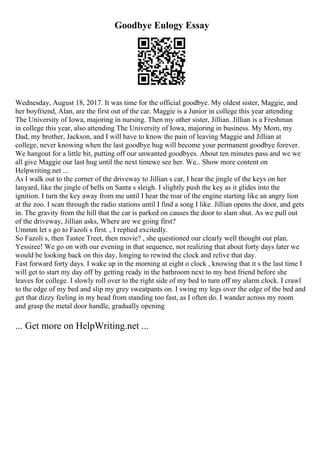 Goodbye Eulogy Essay
Wednesday, August 18, 2017. It was time for the official goodbye. My oldest sister, Maggie, and
her boyfriend, Alan, are the first out of the car. Maggie is a Junior in college this year attending
The University of Iowa, majoring in nursing. Then my other sister, Jillian. Jillian is a Freshman
in college this year, also attending The University of Iowa, majoring in business. My Mom, my
Dad, my brother, Jackson, and I will have to know the pain of leaving Maggie and Jillian at
college, never knowing when the last goodbye hug will become your permanent goodbye forever.
We hangout for a little bit, putting off our unwanted goodbyes. About ten minutes pass and we we
all give Maggie our last hug until the next timewe see her. We... Show more content on
Helpwriting.net ...
As I walk out to the corner of the driveway to Jillian s car, I hear the jingle of the keys on her
lanyard, like the jingle of bells on Santa s sleigh. I slightly push the key as it glides into the
ignition. I turn the key away from me until I hear the roar of the engine starting like an angry lion
at the zoo. I scan through the radio stations until I find a song I like. Jillian opens the door, and gets
in. The gravity from the hill that the car is parked on causes the door to slam shut. As we pull out
of the driveway, Jillian asks, Where are we going first?
Ummm let s go to Fazoli s first. , I replied excitedly.
So Fazoli s, then Tastee Treet, then movie? , she questioned our clearly well thought out plan.
Yessiree! We go on with our evening in that sequence, not realizing that about forty days later we
would be looking back on this day, longing to rewind the clock and relive that day.
Fast forward forty days. I wake up in the morning at eight o clock , knowing that it s the last time I
will get to start my day off by getting ready in the bathroom next to my best friend before she
leaves for college. I slowly roll over to the right side of my bed to turn off my alarm clock. I crawl
to the edge of my bed and slip my grey sweatpants on. I swing my legs over the edge of the bed and
get that dizzy feeling in my head from standing too fast, as I often do. I wander across my room
and grasp the metal door handle, gradually opening
... Get more on HelpWriting.net ...
 