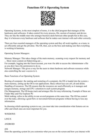 Functions Of A Operating System
Operating Systems, in the most simplest of terms, it is the chief program that manages all the
hardwares and softwares. It takes control for every process, file, section of memory and device.
They are like the middle man who arranges business deals between other people but in this case,
they it is between every hardware and software that he makes sure interact with each other correctly.
There are four essential managers of the operating system and they all work together, as a team, to
act efficiently and get the job done. The OS, then, acts as the boss and making sure that everything
is working in harmony.
Operating System Managers:
Memory Manager: This takes charge of the main memory, scanning every request for memory and
... Show more content on Helpwriting.net ...
For example, logging into the Guest account, you won t be able to access the Administrator s file
as you don t have the permission to do so.
Network Manager: This gives a way for the users to share hardware and software resources while
also controlling the user s access to it.
Basic Functions of an Operating System:
Booting of computer: the starting and restarting of a computer, the OS is loaded into the system s
main memory, setting up the OS to run applications. Basic reboot keys are ctrl, alt and delete.
Handling of resources: The OS ensures that the resources are used efficiently as it manages and
assigns memory, storage and CPU s attention to each system program.
File Management: The OS keeps track and arranges files for easy referencing. Example of these are
Finder Mac and File Explorer PC
Multi tasking: refers to the ability to run several programs at the same time. The OS has control
over the tasks, allowing a good flow or movement between programs without having to lose any
information.
In choosing which operating system to use, you must take into consideration what features are on
offer and which ones are most important for you.
WINDOWS
LINUX
ANDROID
iOS
Does the operating system let you customise what you see on the screen and how you interact with
 