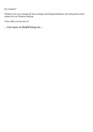the computer?
Windows lets you to change the basic settings such background/theme, font and general colour
scheme for you Windows desktop.
Linux offers you the most of
... Get more on HelpWriting.net ...
 