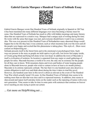 Gabriel Garcia Marquez s Hundred Years of Solitude Essay
Gabriel Garcia Marquez wrote One Hundred Years of Solitude originally in Spanish in 1967 but
it has been translated into many different languages ever since becoming a literary must for
some. One Hundred Years of Solitude has much to offer with hidden meanings and many literary
ideas that are expressed in a creative way. Marquez had a unique style of writing during his time.
He wrote with the sense that magic was real, and everyone should know it and it was a common
idea. This was ever present in One Hundred Years of Solitudewhen many abnormal things would
happen but in the life they had, it was common; such as when insomnia took over the town and all
the people were happy and excited that this phenomena is taking place. This style of... Show more
content on Helpwriting.net ...
Solitude presents itself in the literal form and in the emotional or psychological form. Such
ways are present in the story as people are held captive in jail cells, lost lovers feel empty inside,
or Ursula going blind and being left alone in her own head. In addition the town of Macondo is
itself a civilization of isolation. Its location is separated from any major or small gatherings of
people for miles. Macondo becomes a world of its own; the only one in existence for the people
for all they care to know. With mountain chains and rivers and bodies of water keeping people
alone in Macondo however, people who wish to venture in have at least a six month journey;
Macondo in its entirety represents solitude. The fact that it is one hundred years also deserves a
certain obligation to mull over and think about during the time it takes to read this novel.
However, one hundred years here in this novel is about as relevant as the event of The Hundred
Year War which actually lasted 116 years. In One Hundred Years of Solitude time seems to be
nothing more than an idea that was once said in a repressed memory. In addition, time seems to
skip around and repeat itself and play tricks on the reader such as the repeating of names with every
new generation. Time seems to take its time in some parts with sentences that continue on forever
never reaching an end, trying to point out certain
... Get more on HelpWriting.net ...
 