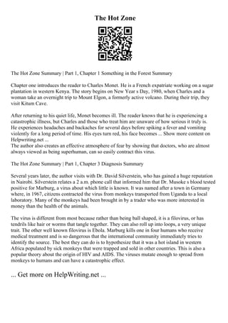 The Hot Zone
The Hot Zone Summary | Part 1, Chapter 1 Something in the Forest Summary
Chapter one introduces the reader to Charles Monet. He is a French expatriate working on a sugar
plantation in western Kenya. The story begins on New Year s Day, 1980, when Charles and a
woman take an overnight trip to Mount Elgon, a formerly active volcano. During their trip, they
visit Kitum Cave.
After returning to his quiet life, Monet becomes ill. The reader knows that he is experiencing a
catastrophic illness, but Charles and those who treat him are unaware of how serious it truly is.
He experiences headaches and backaches for several days before spiking a fever and vomiting
violently for a long period of time. His eyes turn red, his face becomes ... Show more content on
Helpwriting.net ...
The author also creates an effective atmosphere of fear by showing that doctors, who are almost
always viewed as being superhuman, can so easily contract this virus.
The Hot Zone Summary | Part 1, Chapter 3 Diagnosis Summary
Several years later, the author visits with Dr. David Silverstein, who has gained a huge reputation
in Nairobi. Silverstein relates a 2 a.m. phone call that informed him that Dr. Musoke s blood tested
positive for Marburg, a virus about which little is known. It was named after a town in Germany
where, in 1967, citizens contracted the virus from monkeys transported from Uganda to a local
laboratory. Many of the monkeys had been brought in by a trader who was more interested in
money than the health of the animals.
The virus is different from most because rather than being ball shaped, it is a filovirus, or has
tendrils like hair or worms that tangle together. They can also roll up into loops, a very unique
trait. The other well known filovirus is Ebola. Marburg kills one in four humans who receive
medical treatment and is so dangerous that the international community immediately tries to
identify the source. The best they can do is to hypothesize that it was a hot island in western
Africa populated by sick monkeys that were trapped and sold in other countries. This is also a
popular theory about the origin of HIV and AIDS. The viruses mutate enough to spread from
monkeys to humans and can have a catastrophic effect.
... Get more on HelpWriting.net ...
 