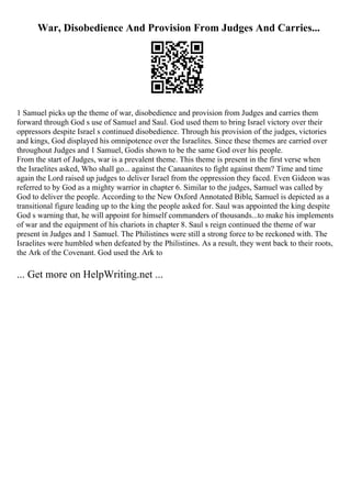 War, Disobedience And Provision From Judges And Carries...
1 Samuel picks up the theme of war, disobedience and provision from Judges and carries them
forward through God s use of Samuel and Saul. God used them to bring Israel victory over their
oppressors despite Israel s continued disobedience. Through his provision of the judges, victories
and kings, God displayed his omnipotence over the Israelites. Since these themes are carried over
throughout Judges and 1 Samuel, Godis shown to be the same God over his people.
From the start of Judges, war is a prevalent theme. This theme is present in the first verse when
the Israelites asked, Who shall go... against the Canaanites to fight against them? Time and time
again the Lord raised up judges to deliver Israel from the oppression they faced. Even Gideon was
referred to by God as a mighty warrior in chapter 6. Similar to the judges, Samuel was called by
God to deliver the people. According to the New Oxford Annotated Bible, Samuel is depicted as a
transitional figure leading up to the king the people asked for. Saul was appointed the king despite
God s warning that, he will appoint for himself commanders of thousands...to make his implements
of war and the equipment of his chariots in chapter 8. Saul s reign continued the theme of war
present in Judges and 1 Samuel. The Philistines were still a strong force to be reckoned with. The
Israelites were humbled when defeated by the Philistines. As a result, they went back to their roots,
the Ark of the Covenant. God used the Ark to
... Get more on HelpWriting.net ...
 