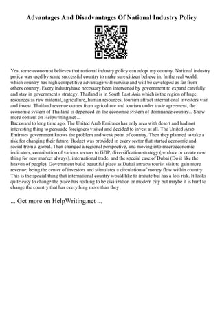 Advantages And Disadvantages Of National Industry Policy
Yes, some economist believes that national industry policy can adopt my country. National industry
policy was used by some successful country to make sure citizen believe in. In the real world,
which country has high competitive advantage will survive and will be developed as far from
others country. Every industryhave necessary been intervened by government to expand carefully
and stay in government s strategy. Thailand is in South East Asia which is the region of huge
resources as raw material, agriculture, human resources, tourism attract international investors visit
and invest. Thailand revenue comes from agriculture and tourism under trade agreement, the
economic system of Thailand is depended on the economic system of dominance country... Show
more content on Helpwriting.net ...
Backward to long time ago, The United Arab Emirates has only area with desert and had not
interesting thing to persuade foreigners visited and decided to invest at all. The United Arab
Emirates government knows the problem and weak point of country. Then they planned to take a
risk for changing their future. Budget was provided in every sector that started economic and
social from a global. Then changed a regional perspective, and moving into macroeconomic
indicators, contribution of various sectors to GDP, diversification strategy (produce or create new
thing for new market always), international trade, and the special case of Dubai (Do it like the
heaven of people). Government build beautiful place as Dubai attracts tourist visit to gain more
revenue, being the center of investors and stimulates a circulation of money flow within country.
This is the special thing that international country would like to imitate but has a lots risk. It looks
quite easy to change the place has nothing to be civilization or modern city but maybe it is hard to
change the country that has everything more than they
... Get more on HelpWriting.net ...
 