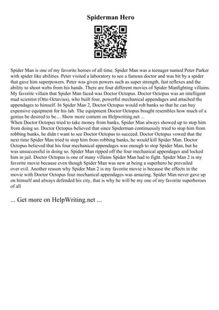Spiderman Hero
Spider Man is one of my favorite heroes of all time. Spider Man was a teenager named Peter Parker
with spider like abilities. Peter visited a laboratory to see a famous doctor and was bit by a spider
that gave him superpowers. Peter was given powers such as super strength, fast reflexes and the
ability to shoot webs from his hands. There are four different movies of Spider Manfighting villains.
My favorite villain that Spider Man faced was Doctor Octopus. Doctor Octopus was an intelligent
mad scientist (Otto Octavius), who built four, powerful mechanical appendages and attached the
appendages to himself. In Spider Man 2, Doctor Octopus would rob banks so that he can buy
expensive equipment for his lab. The equipment Doctor Octopus bought resembles how much of a
genius he desired to be.... Show more content on Helpwriting.net ...
When Doctor Octopus tried to take money from banks, Spider Man always showed up to stop him
from doing so. Doctor Octopus believed that since Spiderman continuously tried to stop him from
robbing banks, he didn t want to see Doctor Octopus to succeed. Doctor Octopus vowed that the
next time Spider Man tried to stop him from robbing banks, he would kill Spider Man. Doctor
Octopus believed that his four mechanical appendages was enough to stop Spider Man, but he
was unsuccessful in doing so. Spider Man ripped off the four mechanical appendages and locked
him in jail. Doctor Octopus is one of many villains Spider Man had to fight. Spider Man 2 is my
favorite movie because even though Spider Man was new at being a superhero he prevailed
over evil. Another reason why Spider Man 2 is my favorite movie is because the effects in the
movie with Doctor Octopus four mechanical appendages was amazing. Spider Man never gave up
on himself and always defended his city, that is why he will be my one of my favorite superheroes
of all
... Get more on HelpWriting.net ...
 