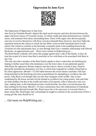 Oppression In Jane Eyre
The Impression of Oppression in Jane Eyre
Jane Eyre by Charlotte BrontГ« depicts the rigid social structure and clear division between the
upper and lower classes of Victorian society, in which wealth and status determined one s beliefs,
career, and treatment from those surrounding them. Those of the upper class did not typically
converse or involve themselves with those viewed as beneath them; however, Jane Eyre fights the
separation between the classes to which she has fallen victim at both Gateshead and Lowood
school. Her refusal to conform to the hierarchy eventually leads to the meddling between the
Victorian era elite and peasant class, as seen through Jane Eyre s romantic relationship with Edward
Rochester, an upperclassman and ... Show more content on Helpwriting.net ...
The Reed family evidently still carries this grudge against Jane s side of the family, as they all
treat her as part of a lower class that is unworthy to live with them or be associated with them in
any way.
The only time that a member of the Reed family speaks to Jane is when they are belittling her,
hoping to further assert their elite dominance over the lower class. In one particular quarrel,
John Reed, the oppressive Roman emperor and slave driver, throws a book at Jane s head to
physically proclaim his dominance over her, to which Jane responds by verbally firing back at
his elitist oppression. (BrontГ« 13) The battle between the social classes concludes with Jane
being banished to the horrifying red room as punishment for attempting to overthrow the elite
power, John Reed, even though John was the clear instigator of the scuffle. Jane is later
condemned by the house servants for her attempt to overthrow her young master. Jane and John
are both children, but due to the wealth and status of his parents, John is allowed to rule over
Jane, making Jane, as the Gateshead servants would describe, less than a servant because she
does nothing for her keep. (BrontГ« 15) Jane continuously faces this maltreatment at Gateshead
until an outburst directed towards Mrs. Reed causes her to be sent away to Lowood school, a
place where Mrs. Reed hopes Jane will perhaps be taught to conform to the societal norm of how a
young girl like Jane should act in
... Get more on HelpWriting.net ...
 
