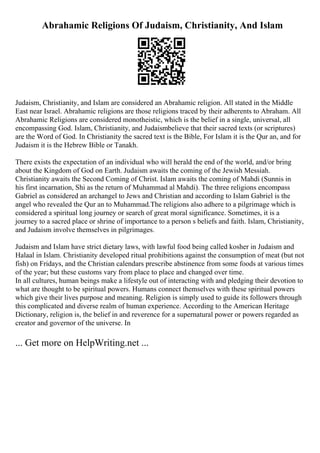 Abrahamic Religions Of Judaism, Christianity, And Islam
Judaism, Christianity, and Islam are considered an Abrahamic religion. All stated in the Middle
East near Israel. Abrahamic religions are those religions traced by their adherents to Abraham. All
Abrahamic Religions are considered monotheistic, which is the belief in a single, universal, all
encompassing God. Islam, Christianity, and Judaismbelieve that their sacred texts (or scriptures)
are the Word of God. In Christianity the sacred text is the Bible, For Islam it is the Qur an, and for
Judaism it is the Hebrew Bible or Tanakh.
There exists the expectation of an individual who will herald the end of the world, and/or bring
about the Kingdom of God on Earth. Judaism awaits the coming of the Jewish Messiah.
Christianity awaits the Second Coming of Christ. Islam awaits the coming of Mahdi (Sunnis in
his first incarnation, Shi as the return of Muhammad al Mahdi). The three religions encompass
Gabriel as considered an archangel to Jews and Christian and according to Islam Gabriel is the
angel who revealed the Qur an to Muhammad.The religions also adhere to a pilgrimage which is
considered a spiritual long journey or search of great moral significance. Sometimes, it is a
journey to a sacred place or shrine of importance to a person s beliefs and faith. Islam, Christianity,
and Judaism involve themselves in pilgrimages.
Judaism and Islam have strict dietary laws, with lawful food being called kosher in Judaism and
Halaal in Islam. Christianity developed ritual prohibitions against the consumption of meat (but not
fish) on Fridays, and the Christian calendars prescribe abstinence from some foods at various times
of the year; but these customs vary from place to place and changed over time.
In all cultures, human beings make a lifestyle out of interacting with and pledging their devotion to
what are thought to be spiritual powers. Humans connect themselves with these spiritual powers
which give their lives purpose and meaning. Religion is simply used to guide its followers through
this complicated and diverse realm of human experience. According to the American Heritage
Dictionary, religion is, the belief in and reverence for a supernatural power or powers regarded as
creator and governor of the universe. In
... Get more on HelpWriting.net ...
 