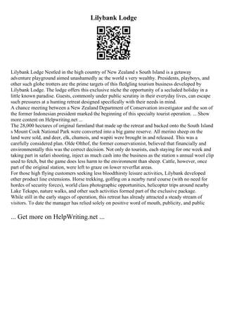 Lilybank Lodge
Lilybank Lodge Nestled in the high country of New Zealand s South Island is a getaway
adventure playground aimed unashamedly ac the world s very wealthy. Presidents, playboys, and
other such globe trotters are the prime targets of this fledgling tourism business developed by
Lilybank Lodge. The lodge offers this exclusive niche the opportunity of a secluded holiday in a
little known paradise. Guests, commonly under public scrutiny in their everyday lives, can escape
such pressures at a hunting retreat designed specifically with their needs in mind.
A chance meeting between a New Zealand Department of Conservation investigator and the son of
the former Indonesian president marked the beginning of this specialty tourist operation. ... Show
more content on Helpwriting.net ...
The 28,000 hectares of original farmland that made up the retreat and backed onto the South Island
s Mount Cook National Park were converted into a big game reserve. All merino sheep on the
land were sold, and deer, elk, chamois, and wapiti were brought in and released. This was a
carefully considered plan. Olde Olthof, the former conservationist, believed that financially and
environmentally this was the correct decision. Not only do tourists, each staying for one week and
taking part in safari shooting, inject as much cash into the business as the station s annual wool clip
used to fetch, but the game does less harm to the environment than sheep. Cattle, however, once
part of the original station, were left to graze on lower reverflat areas.
For those high flying customers seeking less bloodthirsty leisure activities, Lilybank developed
other product line extensions. Horse trekking, golfing on a nearby rural course (with no need for
hordes of security forces), world class photographic opportunities, helicopter trips around nearby
Lake Tekapo, nature walks, and other such activities formed part of the exclusive package.
While still in the early stages of operation, this retreat has already attracted a steady stream of
visitors. To date the manager has relied solely on positive word of mouth, publicity, and public
... Get more on HelpWriting.net ...
 