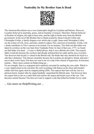 Neutrality In My Brother Sam Is Dead
The American Revolution was a war of principles fought by Loyalists and Patriots. However,
Loyalists believed in neutrality, peace, and no brutality or treason. Therefore, Patriots believed
in freedom of religion, the right to bear arms, and the right to break away from the British
government. In the novel My Brother Sam is Dead created by James Lincoln Collier and
Christopher Collier, a family disputes over which side is right. James and Christopher Collier
use the ironies of Life, Jerry, and Sam s death to induce Tim s decision of neutrality. Firstly, Life
s death contributes to Tim s reasons to be neutral. For an instance, Tim finds out that father was
taken by cowboys on the way back from Verplanks Point. In June of that year, 1777, we found
out that father was dead. ...it wasn t a Rebel prison, ship it was a British one (164). Tim expects
father would die because the cowboys had already attacked him for cattle and he was a Loyalist.
Tim discovers that loyalty is valued in the British side. He thinks that why should he be loyal to a
side that s dishonest. Tim chooses neutrality because the Loyalists are deceptive, brutal, and aren t
true to their word. Since Tim does not want to be on a side with a bunch of hypocrites, he becomes
neutral.... Show more content on Helpwriting.net ...
For an example, Sam is a scapegoat and is publicly executed for stealing his own cattle. Which is
a very stupid reason to be executed. He went on jerking with flames on his chest until another
soldier shot him again, then he stopped jerking (208). Tim expects that Sam will die, but in a
glorious heroic manner after he single handedly vanquished the British army. Tim however does
not expect Sam to die as a cattle thief and realizes the unjust and brutal ways of the war. Tim
becomes neutral because Tim does not want to support a side that killed his brother for no valid
... Get more on HelpWriting.net ...
 