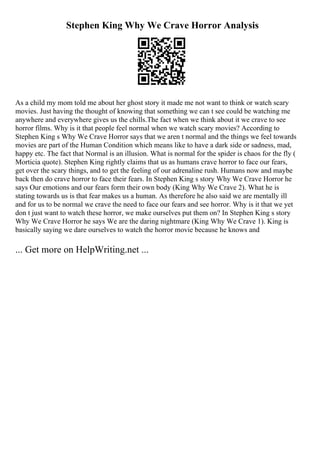 Stephen King Why We Crave Horror Analysis
As a child my mom told me about her ghost story it made me not want to think or watch scary
movies. Just having the thought of knowing that something we can t see could be watching me
anywhere and everywhere gives us the chills.The fact when we think about it we crave to see
horror films. Why is it that people feel normal when we watch scary movies? According to
Stephen King s Why We Crave Horror says that we aren t normal and the things we feel towards
movies are part of the Human Condition which means like to have a dark side or sadness, mad,
happy etc. The fact that Normal is an illusion. What is normal for the spider is chaos for the fly (
Morticia quote). Stephen King rightly claims that us as humans crave horror to face our fears,
get over the scary things, and to get the feeling of our adrenaline rush. Humans now and maybe
back then do crave horror to face their fears. In Stephen King s story Why We Crave Horror he
says Our emotions and our fears form their own body (King Why We Crave 2). What he is
stating towards us is that fear makes us a human. As therefore he also said we are mentally ill
and for us to be normal we crave the need to face our fears and see horror. Why is it that we yet
don t just want to watch these horror, we make ourselves put them on? In Stephen King s story
Why We Crave Horror he says We are the daring nightmare (King Why We Crave 1). King is
basically saying we dare ourselves to watch the horror movie because he knows and
... Get more on HelpWriting.net ...
 