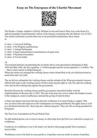 Essay on The Emergence of the Chartist Movement
The People s Charter, drafted in 1838 by William Lovett and Francis Place was at the heart of a
radical campaign for parliamentary reform of the inequity remaining after the Reform Act of 1832.
The charter contained six points that were to be presented to parliament, these where:
ol
li value= 1 Universal Suffrage
li value= 2 No Property qualifications
li value= 3 Annual Parliaments
li value= 4 Equal representation (constituencies of equal size)
li value= 5 Payment of members
li value= 6 Vote by ballot
/ol
Two national petitions incorporating the six points above were presented to parliament in May
1839 and May 1842, the first signed by 1.3 million people and the second signed by 3.3 million. The
... Show more content on Helpwriting.net ...
When the reform act emerged the working classes where dissatisfied as the act which promised so
much delivered very little.
The act did not enfranchise the working classes and the attitude of the Whig government in power
offered little hope to the working classes of them achieving the right to vote, this split the working
class and set the working class against the government.
Hostility between the working classes and the government intensified further with the
implementation of the poor law in 1832. The aim of the poor law was to reduce the burden of costs
to the ratepayers, remove inefficiency and end the giving of relief to those
in their own homes and insist that they enter the workhouse if in need of help or support. This
new act led to fear and suspicion as the workingman was being punished by the upper class as well
as a distinction between the `deserving and `undeserving poor. They saw this as being punished for
being poor.
The Poor Law Amendment act Passed Stated That:
No able bodied person was to receive money or other help from the Poor Law authorities except in a
workhouse;
Conditions in workhouses were to be made very harsh to discourage people from wanting to
receive help;
Workhouses were to be built in every parish or, if parishes were too small, in unions of parishes;
 