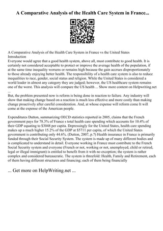 A Comparative Analysis of the Health Care System in France...
A Comparative Analysis of the Health Care System in France vs the United States
Introduction
Everyone would agree that a good health system, above all, must contribute to good health. It is
certainly not considered acceptable to protect or improve the average health of the population, if
at the same time inequality worsens or remains high because the gain accrues disproportionately
to those already enjoying better health. The responsibility of a health care system is also to reduce
inequalities to race, gender, social status and religion. While the United States is considered a
world leader in almost any category they are judged; however, the US healthcare system remains
one of the worst. This analysis will compare the US health ... Show more content on Helpwriting.net
...
But, the problem presented now is reform is being done in reaction to failure. Any industry will
show that making change based on a reaction is much less effective and more costly than making
change proactively after careful consideration. And, at whose expense will reform come It will
come at the expense of the American people.
Expenditures Dutton, summarizing OECD statistics reported in 2005, claims that the French
government pays for 78.3% of France s total health care spending which accounts for 10.4% of
their GDP equating to $3048 per capita. Depressingly for the United States, health care spending
makes up a much higher 15.2% of the GDP at $5711 per capita, of which the United States
government is contributing only 44.6%. (Dutton, 2007, p.7) Health insurance in France is primarily
funded through their Social Security System. The system is made up of many different bodies and
is complicated to understand in detail. Everyone working in France must contribute to the French
Social Security system and everyone (French or not, working or not, unemployed, child or retired,
legal or illegal immigrant) is entitled to benefit from it with no exception; the system is rather
complex and considered bureaucratic. The system is threefold: Health, Family and Retirement, each
of them having different structures and financing; each of them being financially
... Get more on HelpWriting.net ...
 