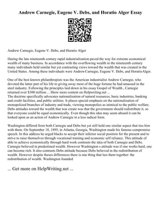 Andrew Carnegie, Eugene V. Debs, and Horatio Alger Essay
Andrew Carnegie, Eugene V. Debs, and Horatio Alger
During the late nineteenth century rapid industrialization paved the way for extreme economical
wealth of many business. In accordance with the overflowing wealth in the nineteenth century
many individuals held similar but yet contrasting views toward the wealth that was created in the
United States. Among these individuals were AndrewCarnegie, Eugene V. Debs, and HoratioAlger.
One of the best known philanthropists was the American industrialist Andrew Carnegie, who
devoted the latter part of his life to giving away most of the huge fortune he had amassed in the
steel industry. Following the principles laid down in his essay Gospel of Wealth , Carnegie
returned over $300 million ... Show more content on Helpwriting.net ...
The doctrine specifically advocates nationalization of natural resources, basic industries, banking
and credit facilities, and public utilities. It places special emphasis on the nationalization of
monopolized branches of industry and trade, viewing monopolies as inimical to the public welfare.
Debs attitudes toward the wealth that was create was that the government should redistribute it, so
that everyone could be equal economically. Even though this idea may seem absurd it can be
looked upon as an action of Andrew Carnegie in a less radical form.
Washington differed from both Carnegie and Debs but yet still held one similar aspect that ties him
with them. On September 18, 1895, in Atlanta, Georgia, Washington made his famous compromise
speech. In this address he urged blacks to accept their inferior social position for the present and to
strive to raise themselves through vocational training and economic self reliance. This attitude of
able to achieve economically through hard work contrasts the idea of both Carnegie and Debs.
Carnegie believed in predestined wealth. However Washington s attitude was if one works hard, one
can become rich. It also contrasts Debs attitude because Debs believed in the redistribution of
wealth. However despite theses differences there is one thing that ties them together: the
redistribution of wealth. Washington founded
... Get more on HelpWriting.net ...
 