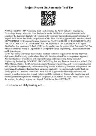 Project Report On Automatic Tool Tax
PROJECT REPORT ON Automatic Tool Tax Submitted To Amity School of Engineering
Technology Amity University, Uttar Pradesh In partial fulfillment of the requirement for the
awards of the degree of Bachelor of Technology In Computer Science Engineering Submitted By
Yogesh Attri Sachin Jain Under the guidance of Mr. Arun Prakarh Aggarwal /Ms. ArunimaJaiswal
DEPARTMENT OF Computer Science Engineering AMITY SCHOOL OF ENGINEERING AND
TECHNOLOGY AMITY UNIVERSITY UTTAR PRADESH DECLARATION We Yogesh
Attri,Sachin Jain students of B.Tech (CSE) hereby declare that the project titled Automatic Toll Tax
which is submitted by me to Department of Computer Science Engineering,... Show more content
on Helpwriting.net ...
To the best of my knowledge this work has not been submitted in part or full for any degree or
diploma to this University or elsewhere. Date Ms. ArunimaJaiswal/Mr. Arun prakash Aggarwal
Assistant Professor Department of Computer Science and Engineering Amity School of
Engineering Technology ACKNOWLEDGEMENT My first and foremost benediction to Prof. (Dr.)
AbhayBansal, Head of the Department,Computer Science Engineering, ASET who bequeathed me
with a provocative opportunity to learn something besides academic syllabus and to implement the
knowledge, I had acquired during these semesters practically. I would sincerely like to thank my
faculty guide Ms. Arunima Jaiswal/Mr. Arun Prakash Aggarwal for his timely assistance and
support in guiding me on this project. I also would like to thank my friends who have helped and
encouraged me throughout the working of the project. Last, but not the least I would like to thank
the almighty for always helping me. Yogesh Attri Sachin Jain ABSTRACT
... Get more on HelpWriting.net ...
 