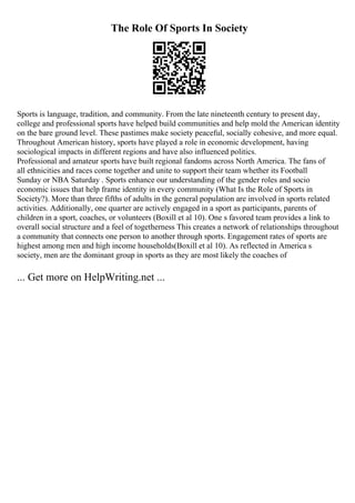 The Role Of Sports In Society
Sports is language, tradition, and community. From the late nineteenth century to present day,
college and professional sports have helped build communities and help mold the American identity
on the bare ground level. These pastimes make society peaceful, socially cohesive, and more equal.
Throughout American history, sports have played a role in economic development, having
sociological impacts in different regions and have also influenced politics.
Professional and amateur sports have built regional fandoms across North America. The fans of
all ethnicities and races come together and unite to support their team whether its Football
Sunday or NBA Saturday . Sports enhance our understanding of the gender roles and socio
economic issues that help frame identity in every community (What Is the Role of Sports in
Society?). More than three fifths of adults in the general population are involved in sports related
activities. Additionally, one quarter are actively engaged in a sport as participants, parents of
children in a sport, coaches, or volunteers (Boxill et al 10). One s favored team provides a link to
overall social structure and a feel of togetherness This creates a network of relationships throughout
a community that connects one person to another through sports. Engagement rates of sports are
highest among men and high income households(Boxill et al 10). As reflected in America s
society, men are the dominant group in sports as they are most likely the coaches of
... Get more on HelpWriting.net ...
 