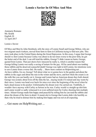 Lennie s Savior In Of Mice And Men
Annmarie Romano
Ms. Kralik
English 10
12 April 2017
Lennie s Savior
Of Mice and Men by John Steinbeck, tells the story of Lennie Small and George Milton, who are
two migrant ranch workers, moved from farm to farm in California trying to find new jobs. This
story took place in the United States during the Great Depression. In this essay, I argue that George
should ve shot Lennie because Curley was about to do ten times worse to the poor fella, he got
the better end of the deal. I can still tend the rabbits, Goerge? I didn t mean no harm, George,
quoted from Lennie. That just shows how innocent he really is, which is another reason that
George killing Lennie was really a saving of torture for the guy. All he cared about was tending
those rabbits and he deserved a peaceful death! George was right to kill Lennie, his intentions were
to save Lennie from a worse fate. He really ... Show more content on Helpwriting.net ...
An have rabbits. Go on, George! Tell about what we re gonna have in the garden and about the
rabbits in the cages and about the rain in the winter and the stove, and how thick the cream is on
the milk like you can hardly cut it. George and Lennie had an American dream they both shared.
George was ecstatic about livin off the fatta the lan , staying inside if it rained and stay warm by
their stove. Lennie was head over heels for mice ever since the beginning of the novel when he
had a dead mouse in his pocket. Unfortunatley his dream won t be carried out. Truthfully, it
wouldn t have anyway with Curley as furious as he was. Curley would ve straight up shot him
and Lennie would ve sadly witnessed it or even suffered more by Curley shooting him multiple
times. Atleast George made him happy amd peaceful by telling him he can tend the rabbits and
about the dream of the farm in detail. It meant alot to George that Lennie didn t die horribly so
thats why he tried to distract him by making him happy and was not at all expecting
... Get more on HelpWriting.net ...
 