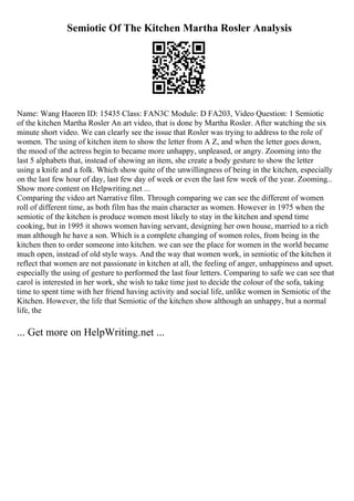 Semiotic Of The Kitchen Martha Rosler Analysis
Name: Wang Haoren ID: 15435 Class: FAN3C Module: D FA203, Video Question: 1 Semiotic
of the kitchen Martha Rosler An art video, that is done by Martha Rosler. After watching the six
minute short video. We can clearly see the issue that Rosler was trying to address to the role of
women. The using of kitchen item to show the letter from A Z, and when the letter goes down,
the mood of the actress begin to became more unhappy, unpleased, or angry. Zooming into the
last 5 alphabets that, instead of showing an item, she create a body gesture to show the letter
using a knife and a folk. Which show quite of the unwillingness of being in the kitchen, especially
on the last few hour of day, last few day of week or even the last few week of the year. Zooming...
Show more content on Helpwriting.net ...
Comparing the video art Narrative film. Through comparing we can see the different of women
roll of different time, as both film has the main character as women. However in 1975 when the
semiotic of the kitchen is produce women most likely to stay in the kitchen and spend time
cooking, but in 1995 it shows women having servant, designing her own house, married to a rich
man although he have a son. Which is a complete changing of women roles, from being in the
kitchen then to order someone into kitchen. we can see the place for women in the world became
much open, instead of old style ways. And the way that women work, in semiotic of the kitchen it
reflect that women are not passionate in kitchen at all, the feeling of anger, unhappiness and upset.
especially the using of gesture to performed the last four letters. Comparing to safe we can see that
carol is interested in her work, she wish to take time just to decide the colour of the sofa, taking
time to spent time with her friend having activity and social life, unlike women in Semiotic of the
Kitchen. However, the life that Semiotic of the kitchen show although an unhappy, but a normal
life, the
... Get more on HelpWriting.net ...
 