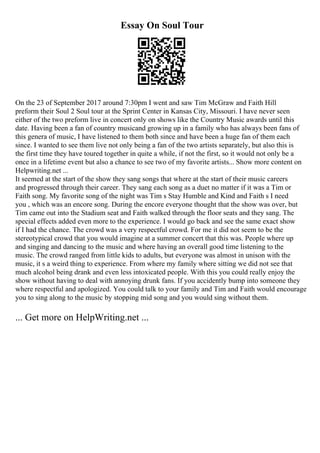 Essay On Soul Tour
On the 23 of September 2017 around 7:30pm I went and saw Tim McGraw and Faith Hill
preform their Soul 2 Soul tour at the Sprint Center in Kansas City, Missouri. I have never seen
either of the two preform live in concert only on shows like the Country Music awards until this
date. Having been a fan of country musicand growing up in a family who has always been fans of
this genera of music, I have listened to them both since and have been a huge fan of them each
since. I wanted to see them live not only being a fan of the two artists separately, but also this is
the first time they have toured together in quite a while, if not the first, so it would not only be a
once in a lifetime event but also a chance to see two of my favorite artists... Show more content on
Helpwriting.net ...
It seemed at the start of the show they sang songs that where at the start of their music careers
and progressed through their career. They sang each song as a duet no matter if it was a Tim or
Faith song. My favorite song of the night was Tim s Stay Humble and Kind and Faith s I need
you , which was an encore song. During the encore everyone thought that the show was over, but
Tim came out into the Stadium seat and Faith walked through the floor seats and they sang. The
special effects added even more to the experience. I would go back and see the same exact show
if I had the chance. The crowd was a very respectful crowd. For me it did not seem to be the
stereotypical crowd that you would imagine at a summer concert that this was. People where up
and singing and dancing to the music and where having an overall good time listening to the
music. The crowd ranged from little kids to adults, but everyone was almost in unison with the
music, it s a weird thing to experience. From where my family where sitting we did not see that
much alcohol being drank and even less intoxicated people. With this you could really enjoy the
show without having to deal with annoying drunk fans. If you accidently bump into someone they
where respectful and apologized. You could talk to your family and Tim and Faith would encourage
you to sing along to the music by stopping mid song and you would sing without them.
... Get more on HelpWriting.net ...
 