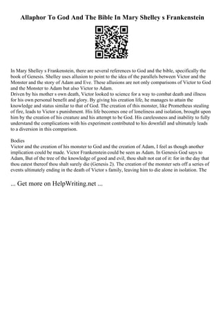 Allaphor To God And The Bible In Mary Shelley s Frankenstein
In Mary Shelley s Frankenstein, there are several references to God and the bible, specifically the
book of Genesis. Shelley uses allusion to point to the idea of the parallels between Victor and the
Monster and the story of Adam and Eve. These allusions are not only comparisons of Victor to God
and the Monster to Adam but also Victor to Adam.
Driven by his mother s own death, Victor looked to science for a way to combat death and illness
for his own personal benefit and glory. By giving his creation life, he manages to attain the
knowledge and status similar to that of God. The creation of this monster, like Prometheus stealing
of fire, leads to Victor s punishment. His life becomes one of loneliness and isolation, brought upon
him by the creation of his creature and his attempt to be God. His carelessness and inability to fully
understand the complications with his experiment contributed to his downfall and ultimately leads
to a diversion in this comparison.
Bodies
Victor and the creation of his monster to God and the creation of Adam, I feel as though another
implication could be made. Victor Frankenstein could be seen as Adam. In Genesis God says to
Adam, But of the tree of the knowledge of good and evil, thou shalt not eat of it: for in the day that
thou eatest thereof thou shalt surely die (Genesis 2). The creation of the monster sets off a series of
events ultimately ending in the death of Victor s family, leaving him to die alone in isolation. The
... Get more on HelpWriting.net ...
 