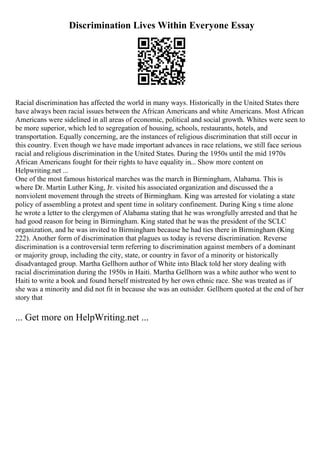 Discrimination Lives Within Everyone Essay
Racial discrimination has affected the world in many ways. Historically in the United States there
have always been racial issues between the African Americans and white Americans. Most African
Americans were sidelined in all areas of economic, political and social growth. Whites were seen to
be more superior, which led to segregation of housing, schools, restaurants, hotels, and
transportation. Equally concerning, are the instances of religious discrimination that still occur in
this country. Even though we have made important advances in race relations, we still face serious
racial and religious discrimination in the United States. During the 1950s until the mid 1970s
African Americans fought for their rights to have equality in... Show more content on
Helpwriting.net ...
One of the most famous historical marches was the march in Birmingham, Alabama. This is
where Dr. Martin Luther King, Jr. visited his associated organization and discussed the a
nonviolent movement through the streets of Birmingham. King was arrested for violating a state
policy of assembling a protest and spent time in solitary confinement. During King s time alone
he wrote a letter to the clergymen of Alabama stating that he was wrongfully arrested and that he
had good reason for being in Birmingham. King stated that he was the president of the SCLC
organization, and he was invited to Birmingham because he had ties there in Birmingham (King
222). Another form of discrimination that plagues us today is reverse discrimination. Reverse
discrimination is a controversial term referring to discrimination against members of a dominant
or majority group, including the city, state, or country in favor of a minority or historically
disadvantaged group. Martha Gellhorn author of White into Black told her story dealing with
racial discrimination during the 1950s in Haiti. Martha Gellhorn was a white author who went to
Haiti to write a book and found herself mistreated by her own ethnic race. She was treated as if
she was a minority and did not fit in because she was an outsider. Gellhorn quoted at the end of her
story that
... Get more on HelpWriting.net ...
 