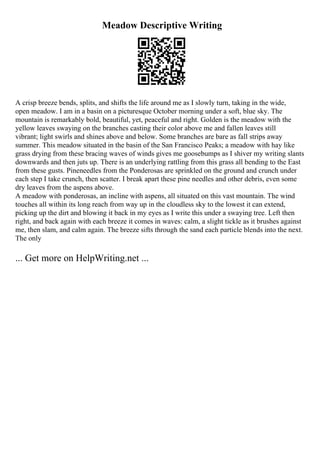 Meadow Descriptive Writing
A crisp breeze bends, splits, and shifts the life around me as I slowly turn, taking in the wide,
open meadow. I am in a basin on a picturesque October morning under a soft, blue sky. The
mountain is remarkably bold, beautiful, yet, peaceful and right. Golden is the meadow with the
yellow leaves swaying on the branches casting their color above me and fallen leaves still
vibrant; light swirls and shines above and below. Some branches are bare as fall strips away
summer. This meadow situated in the basin of the San Francisco Peaks; a meadow with hay like
grass drying from these bracing waves of winds gives me goosebumps as I shiver my writing slants
downwards and then juts up. There is an underlying rattling from this grass all bending to the East
from these gusts. Pineneedles from the Ponderosas are sprinkled on the ground and crunch under
each step I take crunch, then scatter. I break apart these pine needles and other debris, even some
dry leaves from the aspens above.
A meadow with ponderosas, an incline with aspens, all situated on this vast mountain. The wind
touches all within its long reach from way up in the cloudless sky to the lowest it can extend,
picking up the dirt and blowing it back in my eyes as I write this under a swaying tree. Left then
right, and back again with each breeze it comes in waves: calm, a slight tickle as it brushes against
me, then slam, and calm again. The breeze sifts through the sand each particle blends into the next.
The only
... Get more on HelpWriting.net ...
 